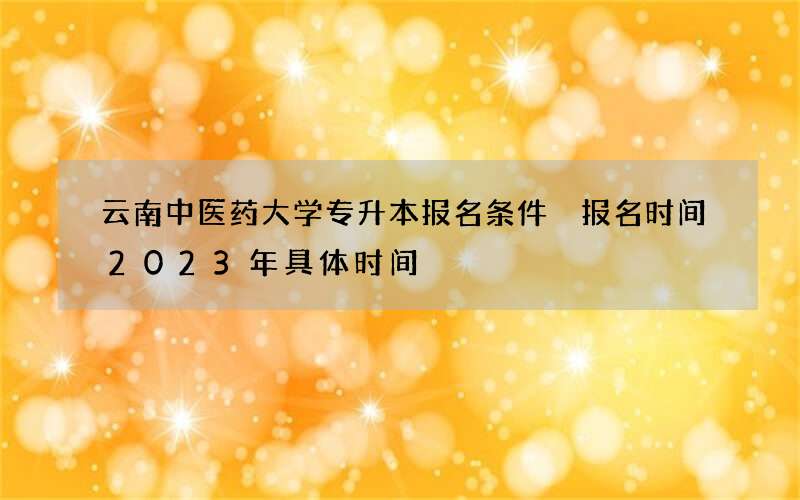 云南中医药大学专升本报名条件 报名时间2023年具体时间